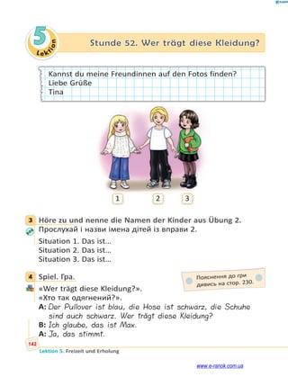 Le kt
i
o
n
142
Lektion 5. Freizeit und Erholung
5 Stunde 52. Wer trägt diese Kleidung?
Kannst du meine Freundinnen auf den Fotos finden?
Liebe Grüße
Tina
1 2 3
3 Höre zu und nenne die Namen der Kinder aus Übung 2.
Прослухай і назви імена дітей із вправи 2.
Situation 1. Das ist…
Situation 2. Das ist…
Situation 3. Das ist…
4 Spiel. Гра.
«Wer trägt diese Kleidung?».
«Хто так одягнений?».
A: Der Pullover ist blau, die Hose ist schwarz, die Schuhe
sind auch schwarz. Wer trägt diese Kleidung?
B: Ich glaube, das ist Max.
A: Ja, das stimmt.
3
4 Пояснення до гри
дивись на стор. 230.
www.e-ranok.com.ua
 