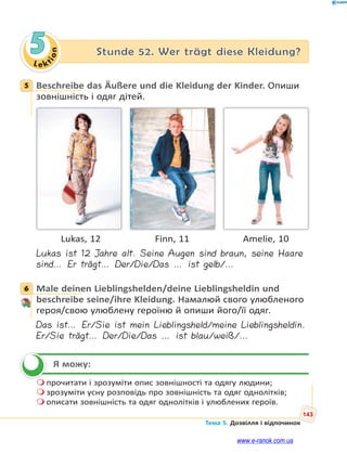 Le kt
i
o
n
143
Тема 5. Дозвілля і відпочинок
5 Stunde 52. Wer trägt diese Kleidung?
5 Beschreibe das Äußere und die Kleidung der Kinder. Опиши
зовнішність і одяг дітей.
Lukas, 12 Finn, 11 Amelie, 10
Lukas ist 12 Jahre alt. Seine Augen sind braun, seine Haare
sind… Er trägt… Der/Die/Das … ist gelb/…
6 Male deinen Lieblingshelden/deine Lieblingsheldin und
beschreibe seine/ihre Kleidung. Намалюй свого улюбленого
героя/свою улюблену героїню й опиши його/її одяг.
Das ist… Er/Sie ist mein Lieblingsheld/meine Lieblingsheldin.
Er/Sie trägt… Der/Die/Das … ist blau/weiß/…
Я можу:
 прочитати і зрозуміти опис зовнішності та одягу людини;
 зрозуміти усну розповідь про зовнішність та одяг однолітків;
 описати зовнішність та одяг однолітків і улюблених героїв.
5
6


www.e-ranok.com.ua
 