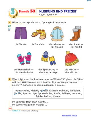 Le kt
i
o
n
144
Lektion 5. Freizeit und Erholung
5 KLEIDUNG UND FREIZEIT
Одяг і дозвілля
Stunde 53
1 Höre zu und sprich nach. Прослухай і повтори.
die Shorts die Sandalen der Mantel — der Stiefel —
die Mäntel die Stiefel
der Handschuh — der Sportanzug — die Mütze —
die Handschuhe die Sportanzüge die Mützen
2 Was trägt man im Sommer, was im Winter? Ergänze die Sätze
mit den Wörtern aus dem Kasten. Що носять улітку, що —
взимку? Доповни речення словами з рамки.
Handschuhe, Kleider, Mäntel, Mützen, Pullover, Sandalen,
Shorts, Sportanzüge, Sportschuhe, Stiefel, T-Shirts, Hemden,
Röcke, Jacken, Hosen
Im Sommer trägt man Shorts, …
Im Winter trägt man Mäntel, …
1
2
www.e-ranok.com.ua
 