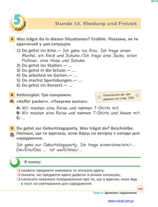 Le kt
i
o
n
145
Тема 5. Дозвілля і відпочинок
5 Stunde 53. Kleidung und Freizeit
3 Was trägst du in diesen Situationen? Erzähle. Розкажи, як ти
вдягнений у цих ситуаціях.
1) Du gehst ins Kino.— Ich gehe ins Kino. Ich trage einen
Mantel, ein Kleid und Schuhe./Ich trage eine Jacke, einen
Pullover, eine Hose und Schuhe.
2) Du gehst ins Stadion.— …
3) Du gehst in die Schule.— …
4) Du arbeitest im Garten.— …
5) Du machst Sportübungen.— …
6) Du gehst ins Konzert.— …
4 Kettenspiel. Гра-ланцюжок.
«Koffer packen». «Пакуємо валізи».
A: Wir machen eine Reise und nehmen T-Shirts mit.
B: Wir machen eine Reise und nehmen T-Shirts und Hosen mit.
C: …
5 Du gehst zur Geburtstagsparty. Was trägst du? Beschreibe.
Напиши, що ти вдягаєш, коли йдеш на вечірку з нагоди дня
народження.
Ich gehe zur Geburtstagsparty. Ich trage einen/eine/ein/-…
Der/Die/Das … ist weiß/blau/…
Я можу:
 назвати предмети зимового та літнього одягу;
 сказати, які предмети одягу доречні в різних ситуаціях;
 написати невелике повідомлення про те, що я вдягаю, коли йду
в гості на святкування дня народження.
3
4 Пояснення до гри
дивись на стор. 230.
5


www.e-ranok.com.ua
 