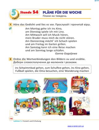 Le kt
i
o
n
146
Lektion 5. Freizeit und Erholung
5 PLÄNE FÜR DIE WOCHE
Плани на тиждень
Stunde 54
1 Höre das Gedicht und lies es vor. Прослухай і прочитай вірш.
Am Montag gehe ich ins Kino,
am Dienstag spiele ich mit Lino.
Am Mittwoch will ich Musik hören,
mein Bruder muss mich da nicht stören.
Am Donnerstag möcht’ ich Schach spielen
und am Freitag im Garten grillen.
Am Samstag kann ich eine Reise machen
und am Sonntag lange schlafen.
Ganna Gogoljewa
2 Ordne die Wortverbindungen den Bildern zu und erzähle.
Добери словосполучення до малюнків і розкажи.
ins Schwimmbad gehen, zum Schulfest gehen, ins Kino gehen,
Fußball spielen, die Oma besuchen, eine Wanderung machen
3
6
2
5
1
4
1
2
www.e-ranok.com.ua
 