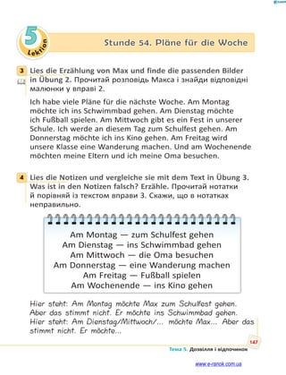 Le kt
i
o
n
147
Тема 5. Дозвілля і відпочинок
5 Stunde 54. Pläne für die Woche
3 Lies die Erzählung von Max und finde die passenden Bilder
in Übung 2. Прочитай розповідь Макса і знайди відповідні
малюнки у вправі 2.
Ich habe viele Pläne für die nächste Woche. Am Montag
möchte ich ins Schwimmbad gehen. Am Dienstag möchte
ich Fußball spielen. Am Mittwoch gibt es ein Fest in unserer
Schule. Ich werde an diesem Tag zum Schulfest gehen. Am
Donnerstag möchte ich ins Kino gehen. Am Freitag wird
unsere Klasse eine Wanderung machen. Und am Wochenende
möchten meine Eltern und ich meine Oma besuchen.
4 Lies die Notizen und vergleiche sie mit dem Text in Übung 3.
Was ist in den Notizen falsch? Erzähle. Прочитай нотатки
й порівняй із текстом вправи 3. Скажи, що в нотатках
неправильно.
Am Montag — zum Schulfest gehen
Am Dienstag — ins Schwimmbad gehen
Am Mittwoch — die Oma besuchen
Am Donnerstag — eine Wanderung machen
Am Freitag — Fußball spielen
Am Wochenende — ins Kino gehen
Hier steht: Am Montag möchte Max zum Schulfest gehen.
Aber das stimmt nicht. Er möchte ins Schwimmbad gehen.
Hier steht: Am Dienstag/Mittwoch/… möchte Max… Aber das
stimmt nicht. Er möchte…
3
4
www.e-ranok.com.ua
 