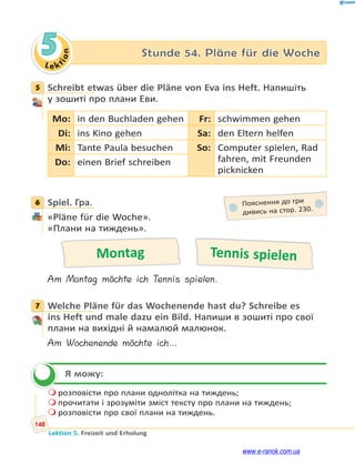 Le kt
i
o
n
148
Lektion 5. Freizeit und Erholung
5 Stunde 54. Pläne für die Woche
5 Schreibt etwas über die Pläne von Eva ins Heft. Напишіть
у зошиті про плани Еви.
Mo: in den Buchladen gehen Fr: schwimmen gehen
Di: ins Kino gehen Sa: den Eltern helfen
Mi: Tante Paula besuchen So: Computer spielen, Rad
fahren, mit Freunden
picknicken
Do: einen Brief schreiben
6 Spiel. Гра.
«Pläne für die Woche».
«Плани на тиждень».
Montag Tennis spielen
Am Montag möchte ich Tennis spielen.
7 Welche Pläne für das Wochenende hast du? Schreibe es
ins Heft und male dazu ein Bild. Напиши в зошиті про свої
плани на вихідні й намалюй малюнок.
Am Wochenende möchte ich…
Я можу:
 розповісти про плани однолітка на тиждень;
 прочитати і зрозуміти зміст тексту про плани на тиждень;
 розповісти про свої плани на тиждень.
5
6 Пояснення до гри
дивись на стор. 230.
7


www.e-ranok.com.ua
 