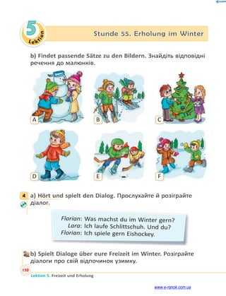 Le kt
i
o
n
150
Lektion 5. Freizeit und Erholung
5 Stunde 55. Erholung im Winter
b) Findet passende Sätze zu den Bildern. Знайдіть відповідні
речення до малюнків.
A
D
B
E
C
F
4 a) Hört und spielt den Dialog. Прослухайте й розіграйте
діалог.
Florian: Was machst du im Winter gern?
Lara: Ich laufe Schlittschuh. Und du?
Florian: Ich spiele gern Eishockey.
b) Spielt Dialoge über eure Freizeit im Winter. Розіграйте
діалоги про свій відпочинок узимку.
4
www.e-ranok.com.ua
 