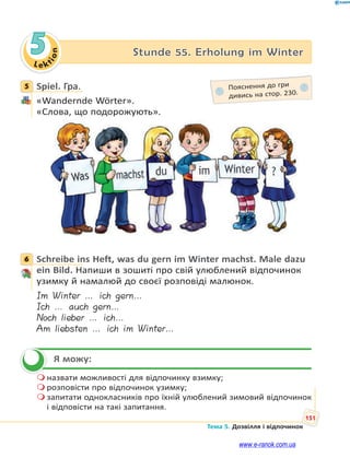 Le kt
i
o
n
151
Тема 5. Дозвілля і відпочинок
5 Stunde 55. Erholung im Winter
5 Spiel. Гра.
«Wandernde Wörter».
«Слова, що подорожують».
6 Schreibe ins Heft, was du gern im Winter machst. Male dazu
ein Bild. Напиши в зошиті про свій улюблений відпочинок
узимку й намалюй до своєї розповіді малюнок.
Im Winter … ich gern…
Ich … auch gern…
Noch lieber … ich…
Am liebsten … ich im Winter…
Я можу:
 назвати можливості для відпочинку взимку;
 розповісти про відпочинок узимку;
 запитати однокласників про їхній улюблений зимовий відпочинок
і відповісти на такі запитання.
5 Пояснення до гри
дивись на стор. 230.
6


www.e-ranok.com.ua
 