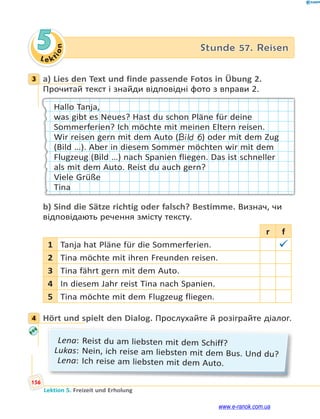 Le kt
i
o
n
156
Lektion 5. Freizeit und Erholung
5 Stunde 57. Reisen
3 a) Lies den Text und finde passende Fotos in Übung 2.
Прочитай текст і знайди відповідні фото з вправи 2.
Hallo Tanja,
was gibt es Neues? Hast du schon Pläne für deine
Sommerferien? Ich möchte mit meinen Eltern reisen.
Wir reisen gern mit dem Auto (Bild 6) oder mit dem Zug
(Bild …). Aber in diesem Sommer möchten wir mit dem
Flugzeug (Bild …) nach Spanien fliegen. Das ist schneller
als mit dem Auto. Reist du auch gern?
Viele Grüße
Tina
b) Sind die Sätze richtig oder falsch? Bestimme. Визнач, чи
відповідають речення змісту тексту.
r f
1 Tanja hat Pläne für die Sommerferien. 
2 Tina möchte mit ihren Freunden reisen.
3 Tina fährt gern mit dem Auto.
4 In diesem Jahr reist Tina nach Spanien.
5 Tina möchte mit dem Flugzeug fliegen.
4 Hört und spielt den Dialog. Прослухайте й розіграйте діалог.
Lena: Reist du am liebsten mit dem Schiff?
Lukas: Nein, ich reise am liebsten mit dem Bus. Und du?
Lena: Ich reise am liebsten mit dem Auto.
3
4
www.e-ranok.com.ua
 