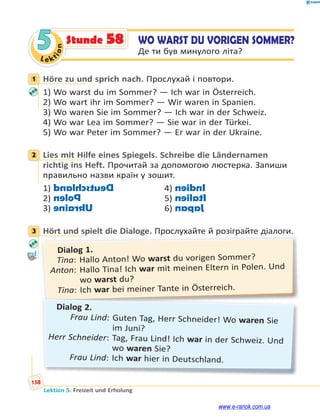Le kt
i
o
n
158
Lektion 5. Freizeit und Erholung
5 WO WARST DU VORIGEN SOMMER?
Де ти був минулого літа?
Stunde 58
1 Höre zu und sprich nach. Прослухай і повтори.
1) Wo warst du im Sommer? — Ich war in Österreich.
2) Wo wart ihr im Sommer? — Wir waren in Spanien.
3) Wo waren Sie im Sommer? — Ich war in der Schweiz.
4) Wo war Lea im Sommer? — Sie war in der Türkei.
5) Wo war Peter im Sommer? — Er war in der Ukraine.
2 Lies mit Hilfe eines Spiegels. Schreibe die Ländernamen
richtig ins Heft. Прочитай за допомогою люстерка. Запиши
правильно назви країн у зошит.
1) D
e
u
t
s
c
h
l
a
n
d 4) I
n
d
i
e
n
2) P
o
l
e
n 5) I
t
a
l
i
e
n
3) U
k
r
a
i
n
e 6) J
a
p
a
n
3 Hört und spielt die Dialoge. Прослухайте й розіграйте діалоги.
р р д .
р д
Dialog 1.
Tina: Hallo Anton! Wo warst du vorigen Sommer?
Anton: Hallo Tina! Ich war mit meinen Eltern in Polen. Und
wo warst du?
Tina: Ich war bei meiner Tante in Österreich.
Dialog 2.
Frau Lind: Guten Tag, Herr Schneider! Wo waren Sie
im Juni?
Herr Schneider: Tag, Frau Lind! Ich war in der Schweiz. Und
wo waren Sie?
Frau Lind: Ich war hier in Deutschland.
1
2
3
www.e-ranok.com.ua
 