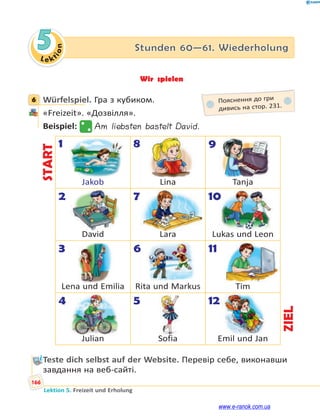 Le kt
i
o
n
166
Lektion 5. Freizeit und Erholung
5 Stunden 60—61. Wiederholung
Wir spielen
6 Würfelspiel. Гра з кубиком.
«Freizeit». «Дозвілля».
Beispiel: Am liebsten bastelt David.
START
1
Jakob
8
Lina
9
Tanja
2
David
7
Lara
10
Lukas und Leon
3
Lena und Emilia
6
Rita und Markus
11
Tim
4
Julian
5
Sofia
12
Emil und Jan
ZIEL
Teste dich selbst auf der Website. Перевір себе, виконавши
завдання на веб-сайті.
6 Пояснення до гри
дивись на стор. 231.
0
www.e-ranok.com.ua
 