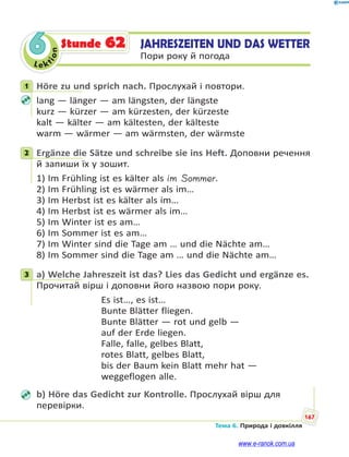Le kt
i
o
n
167
Тема 6. Природа і довкілля
6 JAHRESZEITEN UND DAS WETTER
Пори року й погода
Stunde 62
1 Höre zu und sprich nach. Прослухай і повтори.
lang — länger — am längsten, der längste
kurz — kürzer — am kürzesten, der kürzeste
kalt — kälter — am kältesten, der kälteste
warm — wärmer — am wärmsten, der wärmste
2 Ergänze die Sätze und schreibe sie ins Heft. Доповни речення
й запиши їх у зошит.
1) Im Frühling ist es kälter als im Sommer.
2) Im Frühling ist es wärmer als im…
3) Im Herbst ist es kälter als im…
4) Im Herbst ist es wärmer als im…
5) Im Winter ist es am…
6) Im Sommer ist es am…
7) Im Winter sind die Tage am … und die Nächte am…
8) Im Sommer sind die Tage am … und die Nächte am…
3 a) Welche Jahreszeit ist das? Lies das Gedicht und ergänze es.
Прочитай вірш і доповни його назвою пори року.
Es ist…, es ist…
Bunte Blätter fliegen.
Bunte Blätter — rot und gelb —
auf der Erde liegen.
Falle, falle, gelbes Blatt,
rotes Blatt, gelbes Blatt,
bis der Baum kein Blatt mehr hat —
weggeflogen alle.
b) Höre das Gedicht zur Kontrolle. Прослухай вірш для
перевірки.
1
2
3
www.e-ranok.com.ua
 