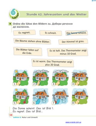 Le kt
i
o
n
168
Lektion 6. Natur und Umwelt
6 Stunde 62. Jahreszeiten und das Wetter
4 Ordne die Sätze den Bildern zu. Добери речення
до малюнків.
Es regnet. Es schneit. Die Sonne scheint.
Der Himmel ist grau.
Die Bäume stehen ohne Blätter.
Es ist kalt. Das Thermometer zeigt
minus 10 Grad.
Die Blätter fallen auf
die Erde.
Es ist warm. Das Thermometer zeigt
plus 20 Grad.
1
5
2
6
3
7
4
8
Die Sonne scheint. Das ist Bild 1.
Es regnet. Das ist Bild…
4
www.e-ranok.com.ua
 