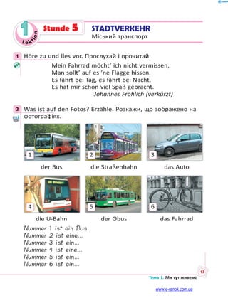 Le kt
i
o
n
17
Тема 1. Ми тут живемо
1 STADTVERKEHR
Міський транспорт
Stunde 5
1 Höre zu und lies vor. Прослухай і прочитай.
Mein Fahrrad möcht’ ich nicht vermissen,
Man sollt’ auf es ’ne Flagge hissen.
Es fährt bei Tag, es fährt bei Nacht,
Es hat mir schon viel Spaß gebracht.
Johannes Fröhlich (verkürzt)
2 Was ist auf den Fotos? Erzähle. Розкажи, що зображено на
фотографіях.
3
2
1
der Bus die Straßenbahn das Auto
6
5
4
die U-Bahn der Obus das Fahrrad
Nummer 1 ist ein Bus.
Nummer 2 ist eine…
Nummer 3 ist ein…
Nummer 4 ist eine…
Nummer 5 ist ein…
Nummer 6 ist ein…
1
2
www.e-ranok.com.ua
 