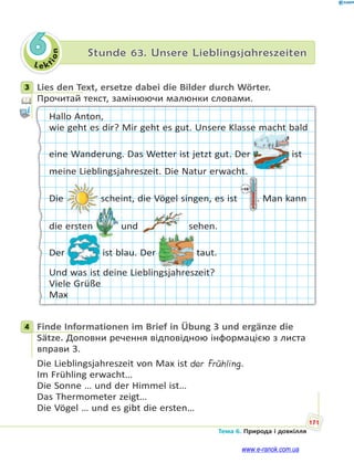 Le kt
i
o
n
171
Тема 6. Природа і довкілля
6 Stunde 63. Unsere Lieblingsjahreszeiten
3 Lies den Text, ersetze dabei die Bilder durch Wörter.
Прочитай текст, замінюючи малюнки словами.
Hallo Anton,
wie geht es dir? Mir geht es gut. Unsere Klasse macht bald
eine Wanderung. Das Wetter ist jetzt gut. Der ist
meine Lieblingsjahreszeit. Die Natur erwacht.
Die scheint, die Vögel singen, es ist . Man kann
die ersten und sehen.
Der ist blau. Der taut.
Und was ist deine Lieblingsjahreszeit?
Viele Grüße
Max
4 Finde Informationen im Brief in Übung 3 und ergänze die
Sätze. Доповни речення відповідною інформацією з листа
вправи 3.
Die Lieblingsjahreszeit von Max ist der Frühling.
Im Frühling erwacht…
Die Sonne … und der Himmel ist…
Das Thermometer zeigt…
Die Vögel … und es gibt die ersten…
3
4
www.e-ranok.com.ua
 