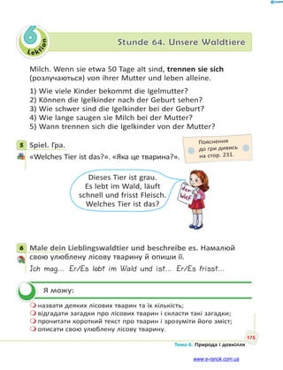 Le kt
i
o
n
175
Тема 6. Природа і довкілля
6 Stunde 64. Unsere Waldtiere
Milch. Wenn sie etwa 50 Tage alt sind, trennen sie sich
(розлучаються) von ihrer Mutter und leben alleine.
1) Wie viele Kinder bekommt die Igelmutter?
2) Können die Igelkinder nach der Geburt sehen?
3) Wie schwer sind die Igelkinder bei der Geburt?
4) Wie lange saugen sie Milch bei der Mutter?
5) Wann trennen sich die Igelkinder von der Mutter?
5 Spiel. Гра.
«Welches Tier ist das?». «Яка це тварина?».
Dieses Tier ist grau.
Es lebt im Wald, läuft
schnell und frisst Fleisch.
Welches Tier ist das?
6 Male dein Lieblingswaldtier und beschreibe es. Намалюй
свою улюблену лісову тварину й опиши її.
Ich mag… Er/Es lebt im Wald und ist… Er/Es frisst…
Я можу:
 назвати деяких лісових тварин та їх кількість;
 відгадати загадки про лісових тварин і скласти такі загадки;
 прочитати короткий текст про тварин і зрозуміти його зміст;
 описати свою улюблену лісову тварину.
5 Пояснення
до гри дивись
на стор. 231.
6


www.e-ranok.com.ua
 