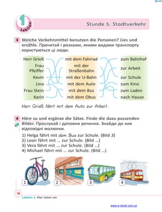 Le kt
i
o
n
18
Lektion 1. Hier leben wir
1 Stunde 5. Stadtverkehr
3 Welche Verkehrsmittel benutzen die Personen? Lies und
erzähle. Прочитай і розкажи, якими видами транспорту
користуються ці люди.
Herr Grieß mit dem Fahrrad zum Bahnhof
Frau
Pfeiffer
mit der
Straßenbahn
zur Arbeit
Kevin mit der U-Bahn zur Schule
Lina mit dem Auto zum Kino
Frau Stein mit dem Bus zum Laden
Karin mit dem Obus nach Hause
Herr Grieß fährt mit dem Auto zur Arbeit.
4 Höre zu und ergänze die Sätze. Finde die dazu passenden
Bilder. Прослухай і доповни речення. Знайди до них
відповідні малюнки.
1) Helga fährt mit dem Bus zur Schule. (Bild 3)
2) Leon fährt mit … zur Schule. (Bild …)
3) Vera fährt mit … zur Schule. (Bild …)
4) Michael fährt mit … zur Schule. (Bild …)
1 2 3 4
3
4
www.e-ranok.com.ua
 
