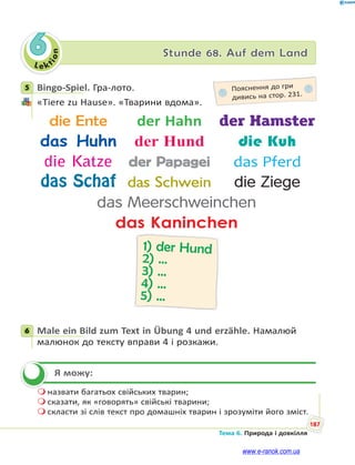 Le kt
i
o
n
187
Тема 6. Природа і довкілля
6 Stunde 68. Auf dem Land
5 Bingo-Spiel. Гра-лото.
«Tiere zu Hause». «Тварини вдома».
die Ente der Hahn der Hamster
das Huhn der Hund die Kuh
die Katze der Papagei das Pferd
das Schaf das Schwein die Ziege
das Meerschweinchen
das Kaninchen
1) der Hund
2) …
3) …
4) …
5) …
6 Male ein Bild zum Text in Übung 4 und erzähle. Намалюй
малюнок до тексту вправи 4 і розкажи.
Я можу:
 назвати багатьох свійських тварин;
 сказати, як «говорять» свійські тварини;
 скласти зі слів текст про домашніх тварин і зрозуміти його зміст.
5 Пояснення до гри
дивись на стор. 231.
6


www.e-ranok.com.ua
 