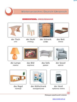 199
Німецько-український словник
Wörterverzeichnis Deutsch-Ukrainisch
EINRICHTUNG. УМЕБЛЮВАННЯ
der Tisch der Stuhl der Schrank das Bett
стіл стілець шафа ліжко
die Lampe das Bild das Sofa der Sessel
лампа картина диван крісло
das Regal der Kühlschrank der Herd
полиця холодильник кухонна плита
www.e-ranok.com.ua
 