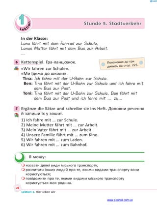 Le kt
i
o
n
20
Lektion 1. Hier leben wir
1 Stunde 5. Stadtverkehr
In der Klasse:
Lena fährt mit dem Fahrrad zur Schule.
Lenas Mutter fährt mit dem Bus zur Arbeit.
…
6 Kettenspiel. Гра-ланцюжок.
«Wir fahren zur Schule».
«Ми їдемо до школи».
Tina: Ich fahre mit der U-Bahn zur Schule.
Ben: Tina fährt mit der U-Bahn zur Schule und ich fahre mit
dem Bus zur Post.
Toni: Tina fährt mit der U-Bahn zur Schule, Ben fährt mit
dem Bus zur Post und ich fahre mit … zu…
7 Ergänze die Sätze und schreibe sie ins Heft. Доповни речення
й запиши їх у зошит.
1) Ich fahre mit … zur Schule.
2) Meine Mutter fährt mit … zur Arbeit.
3) Mein Vater fährt mit … zur Arbeit.
4) Unsere Familie fährt mit … zum Kino.
5) Wir fahren mit … zum Laden.
6) Wir fahren mit … zum Bahnhof.
Я можу:
 назвати деякі види міського транспорту;
 розпитати інших людей про те, якими видами транспорту вони
користуються;
 повідомити про те, якими видами міського транспорту
користується моя родина.
6 Пояснення до гри
дивись на стор. 225.
7


www.e-ranok.com.ua
 