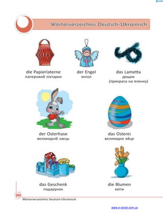 202
Wörterverzeichnis Deutsch-Ukrainisch
Wörterverzeichnis Deutsch-Ukrainisch
die Papierlaterne der Engel das Lametta
паперовий ліхтарик янгол дощик
(прикраса на ялинку)
der Osterhase das Osterei
великодній заєць великоднє яйце
das Geschenk die Blumen
подарунок квіти
www.e-ranok.com.ua
 