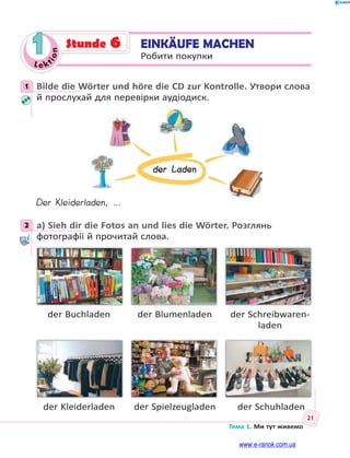 Le kt
i
o
n
21
Тема 1. Ми тут живемо
1 EINKÄUFE MACHEN
Робити покупки
Stunde 6
1 Bilde die Wörter und höre die CD zur Kontrolle. Утвори слова
й прослухай для перевірки аудіодиск.
der Laden
Der Kleiderladen, …
2 a) Sieh dir die Fotos an und lies die Wörter. Розглянь
фотографії й прочитай слова.
der Buchladen der Blumenladen der Schreibwaren-
laden
der Kleiderladen der Spielzeugladen der Schuhladen
1
2
www.e-ranok.com.ua
 