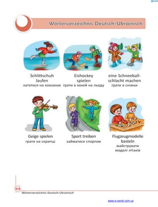 212
Wörterverzeichnis Deutsch-Ukrainisch
Wörterverzeichnis Deutsch-Ukrainisch
Schlittschuh Eishockey eine Schneeball-
laufen spielen schlacht machen
кататися на ковзанах грати в хокей на льоду грати в сніжки
Geige spielen Sport treiben Flugzeugmodelle
грати на скрипці займатися спортом basteln
майструвати
моделі літаків
www.e-ranok.com.ua
 