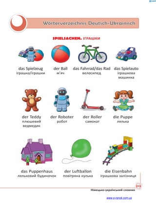 213
Німецько-український словник
Wörterverzeichnis Deutsch-Ukrainisch
SPIELSACHEN. ІГРАШКИ
das Spielzeug der Ball das Fahrrad/das Rad das Spielauto
іграшка/іграшки м’яч велосипед іграшкова
машинка
der Teddy der Roboter der Roller die Puppe
плюшевий робот самокат лялька
ведмедик
das Puppenhaus der Luftballon die Eisenbahn
ляльковий будиночок повітряна кулька іграшкова залізниця
www.e-ranok.com.ua
 