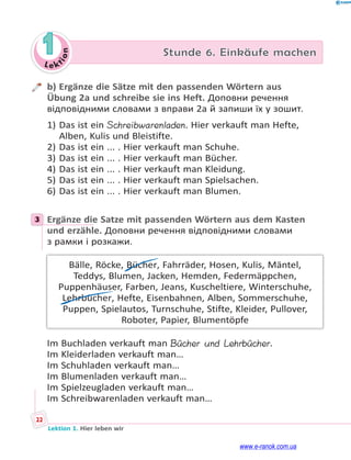 Le kt
i
o
n
22
Lektion 1. Hier leben wir
1 Stunde 6. Einkäufe machen
b) Ergänze die Sätze mit den passenden Wörtern aus
Übung 2a und schreibe sie ins Heft. Доповни речення
відповідними словами з вправи 2а й запиши їх у зошит.
1) Das ist ein Schreibwarenladen. Hier verkauft man Hefte,
Alben, Kulis und Bleistifte.
2) Das ist ein ... . Hier verkauft man Schuhe.
3) Das ist ein ... . Hier verkauft man Bücher.
4) Das ist ein ... . Hier verkauft man Kleidung.
5) Das ist ein ... . Hier verkauft man Spielsachen.
6) Das ist ein ... . Hier verkauft man Blumen.
3 Ergänze die Satze mit passenden Wörtern aus dem Kasten
und erzähle. Доповни речення відповідними словами
з рамки і розкажи.
Bälle, Röcke, Bücher, Fahrräder, Hosen, Kulis, Mäntel,
Teddys, Blumen, Jacken, Hemden, Federmäppchen,
Puppenhäuser, Farben, Jeans, Kuscheltiere, Winterschuhe,
Lehrbücher, Hefte, Eisenbahnen, Alben, Sommerschuhe,
Puppen, Spielautos, Turnschuhe, Stifte, Kleider, Pullover,
Roboter, Papier, Blumentöpfe
Im Buchladen verkauft man Bücher und Lehrbücher.
Im Kleiderladen verkauft man…
Im Schuhladen verkauft man…
Im Blumenladen verkauft man…
Im Spielzeugladen verkauft man…
Im Schreibwarenladen verkauft man…
3
www.e-ranok.com.ua
 