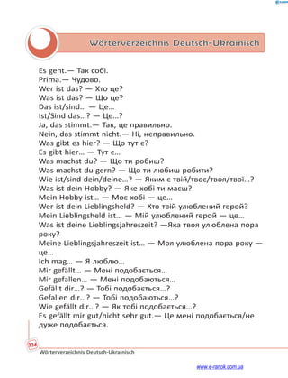 224
Wörterverzeichnis Deutsch-Ukrainisch
Wörterverzeichnis Deutsch-Ukrainisch
Es geht.— Так собі.
Prima.— Чудово.
Wer ist das? — Хто це?
Was ist das? — Що це?
Das ist/sind… — Це…
Ist/Sind das…? — Це…?
Ja, das stimmt.— Так, це правильно.
Nein, das stimmt nicht.— Ні, неправильно.
Was gibt es hier? — Що тут є?
Es gibt hier… — Тут є…
Was machst du? — Що ти робиш?
Was machst du gern? — Що ти любиш робити?
Wie ist/sind dein/deine…? — Яким є твій/твоє/твоя/твої…?
Was ist dein Hobby? — Яке хобі ти маєш?
Mein Hobby ist… — Моє хобі — це…
Wer ist dein Lieblingsheld? — Хто твій улюблений герой?
Mein Lieblingsheld ist… — Мій улюблений герой — це…
Was ist deine Lieblingsjahreszeit? —Яка твоя улюблена пора
року?
Meine Lieblingsjahreszeit ist… — Моя улюблена пора року —
це…
Ich mag… — Я люблю…
Mir gefällt… — Мені подобається…
Mir gefallen… — Мені подобаються…
Gefällt dir…? — Тобі подобається…?
Gefallen dir…? — Тобі подобаються…?
Wie gefällt dir…? — Як тобі подобається…?
Es gefällt mir gut/nicht sehr gut.— Це мені подобається/не
дуже подобається.
www.e-ranok.com.ua
 