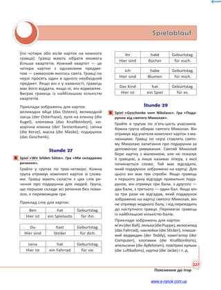 227
Пояснення до ігор
Spielablauf
(по чотири або вісім карток на кожного
гравця). Гравці мають зібрати якомога
більше квартетів. Кожний квартет — це
чотири картки з однаковим предме-
том — символом якогось свята. Гравці по
черзі просять один в одного необхідний
предмет. Якщо він є у наявності, гравець
має його віддати, якщо ні, він відмовляє.
Виграє гравець із найбільшою кількістю
квартетів.
Приклади зображень для карток:
великоднє яйце (das Osterei), великодній
заєць (der Osterhase), куля на ялинку (die
Kugel), хлопавка (das Knallbonbon), но-
ворічна ялинка (der Tannenbaum), свічка
(die Kerze), маска (die Maske), подарунок
(das Geschenk).
Stunde 27
5 Spiel «Wir bilden Sätze». Гра «Ми складаємо
речення».
Грайте у групах по троє-четверо. Кожна
група отримує комплект карток зі слова-
ми. Гравці мають скласти з цих слів ре-
чення про подарунки для людей. Група,
що першою складе всі речення без поми-
лок, є переможцем гри.
Приклад слів для карток:
Ben hat Geburtstag.
Hier ist ein Spielauto für ihn.
Du hast Geburtstag.
Hier sind Sticker für dich.
Lena hat Geburtstag.
Hier ist ein Fahrrad für sie.
Ihr habt Geburtstag.
Hier sind Bücher für euch.
Ich habe Geburtstag.
Hier sind Blumen für mich.
Das Kind hat Geburtstag.
Hier ist ein Spiel für es.
Stunde 29
5 Spiel «Geschenke vom Nikolaus». Гра «Пода-
рунки від святого Миколая».
Грайте в групах по п’ять-шість учасників.
Кожна група обирає святого Миколая. Він
отримує від учителя комплект карток з ма-
люнками. Гравці по черзі ставлять свято-
му Миколаю запитання про подарунки за
допомогою римування. Святий Миколай
бере картку з малюнком, але не показує
її гравцеві, а лише називає літеру, з якої
починається слово. Той має відгадати,
який подарунок зображено на картці. Для
цього він має три спроби. Якщо гравець
з першого разу відгадує правильно пода-
рунок, він отримує три бали, з другого —
два бали, з третього — один бал. Якщо він
за три рази не відгадав, який подарунок
зображено на картці святого Миколая, він
не отримує жодного балу, і хід переходить
до наступного гравця. Перемагає гравець
із найбільшою кількістю балів.
Приклади зображень для карток:
м’яч(derBall),лялька(diePuppe),велосипед
(das Fahrrad), наклейки (die Sticker), плюше-
вий ведмедик (der Teddy), комп’ютер (der
Computer), хлопавки (die Knallbonbons),
апельсини (die Apfelsinen), повітряні кульки
(die Luftballons), куртка (die Jacke) і т. д.
5
5
www.e-ranok.com.ua
 