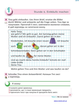 Le kt
i
o
n
23
Тема 1. Ми тут живемо
1 Stunde 6. Einkäufe machen
4 Tina geht einkaufen. Lies ihren Brief, ersetze die Bilder
durch Wörter und antworte auf die Frage unten. Тіна йде за
покупками. Прочитай її лист, замінюючи малюнки словами,
й дай відповідь на запитання внизу.
Hallo Tanja,
wie geht’s? Mir geht es gut. Am Samstag gehen meine
Mutter und ich einkaufen. Zuerst gehen wir in den
Kleiderladen, ich brauche einen neuen . Ich brauche
auch und ein , darum gehen wir in den
Schreibwarenladen. Dann gehen wir in den Schuhladen
und kaufen da für meine Mutter.
Und wo macht deine Familie Einkäufe? Schreib mir mal!
Liebe Grüße
Deine Tina
Wohin gehen Tina und ihre Mutter und was kaufen sie da?
5 Schreibe Tina einen Antwortbrief. Напиши Тіні лист
у відповідь.
Я можу:
 назвати деякі крамниці;
 розповісти, що і в яких крамницях продають;
 прочитати текст про покупки й зрозуміти його зміст.
4
5


www.e-ranok.com.ua
 