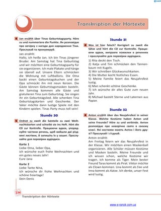 234
Transkription der Hörtexte
Transkription der Hörtexte
4 Jan erzählt über Tinas Geburtstagsparty. Höre
zu und nummeriere die Punkte. Ян розповідає
про вечірку з нагоди дня народження Тіни.
Прослухай та пронумеруй.
Jan erzählt:
Hallo, ich heiße Jan. Ich bin Tinas jüngerer
Bruder. Am Samstag hat Tina Geburtstag
und wir möchten eine Geburtstagsparty für
sie organisieren. Ich male Plakate und hänge
sie überall auf. Unsere Eltern schmücken
die Wohnung mit Luftballons. Die Oma
backt einen Geburtstagskuchen und der
Opa schmückt ihn mit neun Kerzen. Die
Gäste können Geburtstagsmasken basteln.
Am Samstag kommen alle Gäste und
gratulieren Tina zum Geburtstag. Sie singen
ihr ein Geburtstagslied. Alle schenken Tina
Geburtstagskarten und Geschenke. Der
Vater möchte dann lustige Spiele mit den
Kindern spielen. Tinas Party muss toll sein!
Stunde 30
5 Ordnet zu zweit die Satzteile zu zwei Weih-
nachtskarten und schreibt sie ins Heft. Hört die
CD zur Kontrolle. Працюючи вдвох, упоряд-
куйте частини речень, щоб вийшли дві різд-
вяні листівки, й запишіть їх у зошит. Прослу-
хайте для перевірки аудіодиск.
Karte 1
Liebe Oma, lieber Opa,
ich wünsche euch frohe Weihnachten und
ein gutes neues Jahr!
Eure Jana
Karte 2
Liebe Tante Nina,
ich wünsche dir frohe Weihnachten und
schöne Feiertage!
Dein Denis
Stunde 31
4 Was ist hier falsch? Korrigiert zu zweit die
Sätze und hört die CD zur Kontrolle. Працю-
ючи вдвох, виправте помилки в реченнях
і прослухайте для перевірки аудіодиск.
1) Rita deckt den Tisch.
2) Katja und Tim schmücken den Tannen-
baum mit Kugeln.
3) Wir schreiben Glückwunschkarten.
4) Die Mutter kocht festliches Essen.
5) Meine Familie feiert das Neujahrsfest
lustig.
6) Man schenkt schöne Geschenke.
7) Ich wünsche dir alles Gute zum neuen
Jahr.
8) Michael bastelt Sterne und Laternen aus
Papier.
Stunde 32
4 Anton erzählt über das Neujahrsfest in seiner
Klasse. Welche Kostüme haben Anton und
seine Freunde? Höre zu und verbinde. Антон
розповідає про новорічне свято в своєму
класі. Які костюми мають Антон і його дру-
зі? Прослухай і з’єднай.
Anton erzählt:
Am Freitag feiern wir das Neujahrsfest in
der Klasse. Wir möchten einen Maskenball
organisieren. Alle Schüler müssen Kostüme
und Masken basteln. Meine Freunde und
ich wissen schon, welche Kostüme wir
tragen. Ich komme als Tiger. Mein bester
Freund Taras kommt als Pirat. Viktor möchte
als Clown kommen. Lina kommt als Fee und
Inna kommt als Katze. Ich denke, unser Fest
wird lustig.
4
5
4
4
www.e-ranok.com.ua
 