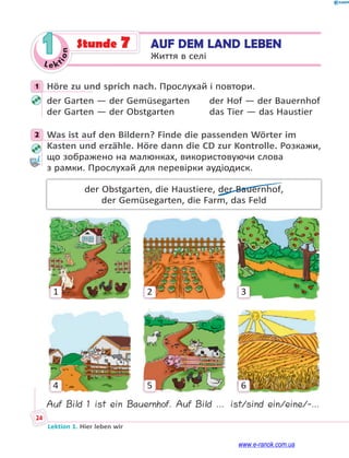 Le kt
i
o
n
24
Lektion 1. Hier leben wir
1 AUF DEM LAND LEBEN
Життя в селі
Stunde 7
1 Höre zu und sprich nach. Прослухай і повтори.
der Garten — der Gemüsegarten der Hof — der Bauernhof
der Garten — der Obstgarten das Tier — das Haustier
2 Was ist auf den Bildern? Finde die passenden Wörter im
Kasten und erzähle. Höre dann die CD zur Kontrolle. Розкажи,
що зображено на малюнках, використовуючи слова
з рамки. Прослухай для перевірки аудіодиск.
der Obstgarten, die Haustiere, der Bauernhof,
der Gemüsegarten, die Farm, das Feld
1
4
2
5
3
6
Auf Bild 1 ist ein Bauernhof. Auf Bild … ist/sind ein/eine/-…
1
2
www.e-ranok.com.ua
 