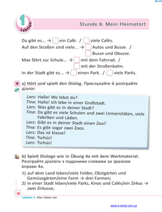 Le kt
i
o
n
28
Lektion 1. Hier leben wir
1 Stunde 8. Mein Heimatort
Da gibt es... → ein Café. /  viele Cafés.
Auf den Straßen sind viele... → Autos und Busse. / 
Busse und Obusse.
Max fährt zur Schule... → mit dem Fahrrad. / 
mit der Straßenbahn.
In der Stadt gibt es... → einen Park. /  viele Parks.
4 a) Hört und spielt den Dialog. Прослухайте й розіграйте
діалог.
д
д
Lars: Hallo! Wo lebst du?
Tina: Hallo! Ich lebe in einer Großstadt.
Lars: Was gibt es in deiner Stadt?
Tina: Da gibt es viele Schulen und zwei Universitäten, viele
Fabriken und Läden.
Lars: Gibt es in deiner Stadt einen Zoo?
Tina: Es gibt sogar zwei Zoos.
Lars: Das ist klasse!
Tina: Tschüs!
Lars: Tschüs!
b) Spielt Dialoge wie in Übung 4a mit dem Wortmaterial.
Розіграйте діалоги з поданими словами за зразком
вправи 4а.
1) auf dem Land leben/viele Felder, Obstgärten und
Gemüsegärten/eine Farm → drei Farmen;
2) in einer Stadt leben/viele Parks, Kinos und Cafés/ein Zirkus →
zwei Zirkusse;
4
www.e-ranok.com.ua
 