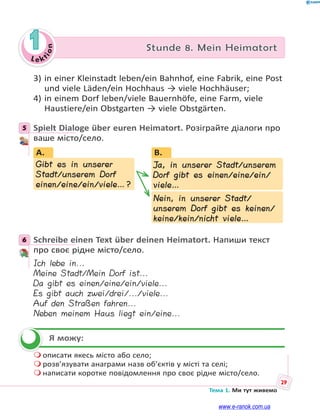 Le kt
i
o
n
29
Тема 1. Ми тут живемо
1 Stunde 8. Mein Heimatort
3) in einer Kleinstadt leben/ein Bahnhof, eine Fabrik, eine Post
und viele Läden/ein Hochhaus → viele Hochhäuser;
4) in einem Dorf leben/viele Bauernhöfe, eine Farm, viele
Haustiere/ein Obstgarten → viele Obstgärten.
5 Spielt Dialoge über euren Heimatort. Розіграйте діалоги про
ваше місто/село.
B.
Ja, in unserer Stadt/unserem
Dorf gibt es einen/eine/ein/
viele…
Nein, in unserer Stadt/
unserem Dorf gibt es keinen/
keine/kein/nicht viele…
Gibt es in unserer
Stadt/unserem Dorf
einen/eine/ein/viele…?
A.
J
D
6 Schreibe einen Text über deinen Heimatort. Напиши текст
про своє рідне місто/село.
Ich lebe in...
Meine Stadt/Mein Dorf ist...
Da gibt es einen/eine/ein/viele...
Es gibt auch zwei/drei/.../viele...
Auf den Straßen fahren...
Neben meinem Haus liegt ein/eine...
Я можу:
 описати якесь місто або село;
 розв’язувати анаграми назв об’єктів у місті та селі;
 написати коротке повідомлення про своє рідне місто/село.
5
6


www.e-ranok.com.ua
 