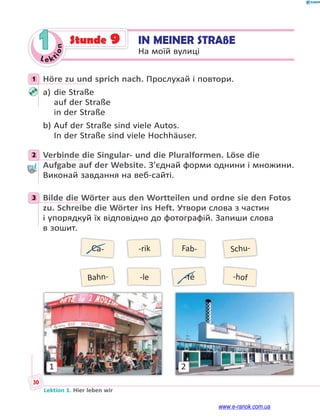 Le kt
i
o
n
30
Lektion 1. Hier leben wir
1 IN MEINER STRAßE
На моїй вулиці
Stunde 9
1 Höre zu und sprich nach. Прослухай і повтори.
a) die Straße
auf der Straße
in der Straße
b) Auf der Straße sind viele Autos.
In der Straße sind viele Hochhäuser.
2 Verbinde die Singular- und die Pluralformen. Löse die
Aufgabe auf der Website. З’єднай форми однини і множини.
Виконай завдання на веб-сайті.
3 Bilde die Wörter aus den Wortteilen und ordne sie den Fotos
zu. Schreibe die Wörter ins Heft. Утвори слова з частин
і упорядкуй їх відповідно до фотографій. Запиши слова
в зошит.
Ca-
Bahn-
-rik
-le
Fab-
-fé
Schu-
-hof
1 2
1
2
3
www.e-ranok.com.ua
 