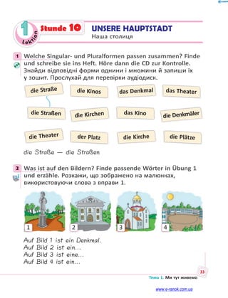 Le kt
i
o
n
33
Тема 1. Ми тут живемо
1 UNSERE HAUPTSTADT
Наша столиця
Stunde 10
1 Welche Singular- und Pluralformen passen zusammen? Finde
und schreibe sie ins Heft. Höre dann die CD zur Kontrolle.
Знайди відповідні форми однини і множини й запиши їх
у зошит. Прослухай для перевірки аудіодиск.
die Straße
die Theater
die Kirchen die Denkmäler
die Kinos
der Platz die Plätze
das Theater
das Denkmal
die Kirche
die Straßen das Kino
die Straße — die Straßen
2 Was ist auf den Bildern? Finde passende Wörter in Übung 1
und erzähle. Розкажи, що зображено на малюнках,
використовуючи слова з вправи 1.
1 2 3 4
Auf Bild 1 ist ein Denkmal.
Auf Bild 2 ist ein...
Auf Bild 3 ist eine...
Auf Bild 4 ist ein...
1
2
www.e-ranok.com.ua
 