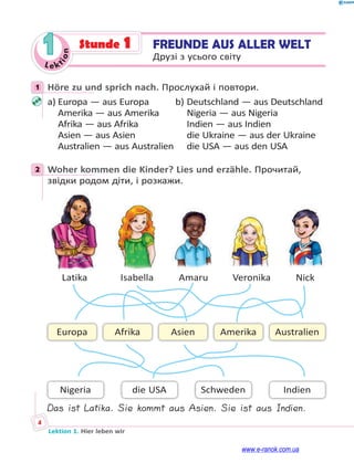 Le kt
i
o
n
4
Lektion 1. Hier leben wir
1 Stunde 1 FREUNDE AUS ALLER WELT
Друзі з усього світу
1 Höre zu und sprich nach. Прослухай і повтори.
a) Europa — aus Europa b) Deutschland — aus Deutschland
Amerika — aus Amerika Nigeria — aus Nigeria
Afrika — aus Afrika Indien — aus Indien
Asien — aus Asien die Ukraine — aus der Ukraine
Australien — aus Australien die USA — aus den USA
2 Woher kommen die Kinder? Lies und erzähle. Прочитай,
звідки родом діти, і розкажи.
Indien
Asien Australien
Afrika
Europa Amerika
Nigeria Schweden
die USA
Latika Isabella Amaru Veronika Nick
Das ist Latika. Sie kommt aus Asien. Sie ist aus Indien.
1
2
www.e-ranok.com.ua
 