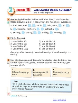 Le kt
i
o
n
40
Lektion 2. Die Wohnung
2 WIE LAUTET DEINE ADRESSE?
Яка в тебе адреса?
Stunde 13
1 Nenne die fehlenden Zahlen und höre die CD zur Kontrolle.
Назви відсутні цифри й прослухай для перевірки аудіодиск.
a) Eins, zwei, drei, , , sechs, , acht, neun, , elf, ;
b) , vierzehn, fünfzehn, , , achtzehn, ;
c) zwanzig, , vierzig, , , siebzig, , neunzig, .
2 Zähle. Порахуй.
1) von 20 bis 30; 5) von 40 bis 30;
2) von 40 bis 50; 6) von 60 bis 50;
3) von 70 bis 80; 7) von 70 bis 60;
4) von 90 bis 100; 8) von 90 bis 80.
Zwanzig, einundzwanzig, zweiundzwanzig, dreiundzwanzig, …,
dreißig.
3 Lies die Adressen und dann die Kurztexte. Löse die Rätsel der
Kinder. Прочитай адреси, а потім короткі тексти й відгадай
загадки дітей.
C.
Blumengasse 12
Kehl
B.
Goetheplatz 23
München
A.
Bahnhofsstraße 54
Berlin
Text 1.
Hallo, ich heiße Jan. Ich lebe in einer Großstadt. Mein Haus
ist groß. Es liegt an einem Platz im Stadtzentrum. Wie
lautet meine Adresse?
1
2
3
www.e-ranok.com.ua
 