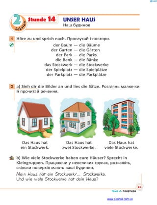 Le kt
i
o
n
43
Тема 2. Квартира
2 UNSER HAUS
Наш будинок
Stunde 14
1 Höre zu und sprich nach. Прослухай і повтори.
der Baum — die Bäume
der Garten — die Gärten
der Park — die Parks
die Bank — die Bänke
das Stockwerk — die Stockwerke
der Spielplatz — die Spielplätze
der Parkplatz — die Parkplätze
2 a) Sieh dir die Bilder an und lies die Sätze. Розглянь малюнки
й прочитай речення.
Das Haus hat Das Haus hat Das Haus hat
ein Stockwerk. zwei Stockwerke. viele Stockwerke.
b) Wie viele Stockwerke haben eure Häuser? Sprecht in
Kleingruppen. Працюючи у невеликих групах, розкажіть,
скільки поверхів мають ваші будинки.
Mein Haus hat ein Stockwerk/… Stockwerke.
Und wie viele Stockwerke hat dein Haus?
1
2
www.e-ranok.com.ua
 