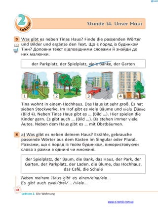 Le kt
i
o
n
44
Lektion 2. Die Wohnung
2 Stunde 14. Unser Haus
3 Was gibt es neben Tinas Haus? Finde die passenden Wörter
und Bilder und ergänze den Text. Що є поряд із будинком
Тіни? Доповни текст відповідними словами й знайди до
них малюнки.
der Parkplatz, der Spielplatz, viele Bänke, der Garten
1 2 3 4
Tina wohnt in einem Hochhaus. Das Haus ist sehr groß. Es hat
sieben Stockwerke. Im Hof gibt es viele Bäume und viele Bänke
(Bild 4). Neben Tinas Haus gibt es … (Bild …). Hier spielen die
Kinder gern. Es gibt auch … (Bild …). Da stehen immer viele
Autos. Neben dem Haus gibt es … mit Obstbäumen.
4 a) Was gibt es neben deinem Haus? Erzähle, gebrauche
passende Wörter aus dem Kasten im Singular oder Plural.
Розкажи, що є поряд із твоїм будинком, використовуючи
слова з рамки в однині чи множині.
der Spielplatz, der Baum, die Bank, das Haus, der Park, der
Garten, der Parkplatz, der Laden, die Blume, das Hochhaus,
das Café, die Schule
Neben meinem Haus gibt es einen/eine/ein…
Es gibt auch zwei/drei/…/viele…
3
4
www.e-ranok.com.ua
 