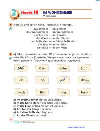 Le kt
i
o
n
54
Lektion 2. Die Wohnung
2 IM WOHNZIMMER
У вітальні
Stunde 18
1 Höre zu und sprich nach. Прослухай і повтори.
das Zimmer — im Zimmer
das Wohnzimmer — im Wohnzimmer
das Fenster — am Fenster
die Wand — an der Wand
der Fußboden — auf dem Fußboden
die Ecke — in der Ecke
die Mitte — in der Mitte
2 a) Bilde die Wörter aus den Wortteilen und ergänze die Sätze.
Höre die CD zur Kontrolle. Утвори слова з частин і доповни
ними речення. Прослухай для перевірки аудіодиск.
Mö-
-le
Gar-
Tep-
-seher
-bel
Stüh-
Bil-
-dinen
-der
-pich Fern-
a) Im Wohnzimmer gibt es viele Möbel.
b) In der Mitte stehen ein Tisch und sechs…
c) In der Ecke stehen ein Sessel und ein…
d) Am Fenster hängen schöne…
e) Auf dem Fußboden liegt ein…
f) An der Wand sind zwei…
1
2
www.e-ranok.com.ua
 