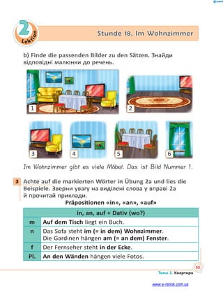Le kt
i
o
n
55
Тема 2. Квартира
2 Stunde 18. Im Wohnzimmer
b) Finde die passenden Bilder zu den Sätzen. Знайди
відповідні малюнки до речень.
1 2
3 4 5 6
Im Wohnzimmer gibt es viele Möbel. Das ist Bild Nummer 1.
3 Achte auf die markierten Wörter in Übung 2a und lies die
Beispiele. Зверни увагу на виділені слова у вправі 2а
й прочитай приклади.
Präpositionen «in», «an», «auf»
in, an, auf + Dativ (wo?)
m Auf dem Tisch liegt ein Buch.
n Das Sofa steht im (= in dem) Wohnzimmer.
Die Gardinen hängen am (= an dem) Fenster.
f Der Fernseher steht in der Ecke.
Pl. An den Wänden hängen viele Fotos.
3
www.e-ranok.com.ua
 