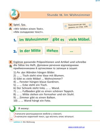 Le kt
i
o
n
56
Lektion 2. Die Wohnung
2 Stunde 18. Im Wohnzimmer
4 Spiel. Гра.
«Wir bilden einen Text».
«Ми складаємо текст».
Im Wohnzimmer gibt es viele Möbel.
1.
In der Mitte stehen ...
2.
5 Ergänze passende Präpositionen und Artikel und schreibe
die Sätze ins Heft. Доповни речення відповідними
прийменниками й артиклями та запиши в зошит.
1) An den Wänden hängen Bilder.
2) … … Tisch steht eine Vase mit Blumen.
3) Gibt es viele Möbel … Wohnzimmer?
4) … Fenster hängen blaue Gardinen.
5) … … Ecke steht ein Tisch.
6) Der Schrank steht links … … Wand.
7) … … Fußboden gibt es einen schönen Teppich.
8) … … Mitte stehen ein Fernseher und ein Stuhl.
9) … Zimmer gibt es einen Balkon.
10) … … Wand hängt ein Foto.
Я можу:
 описати розташування меблів у кімнаті;
 написати короткий текст, що містить опис вітальні.
4 Пояснення до гри
дивись на стор. 226.
5


www.e-ranok.com.ua
 