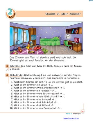 Le kt
i
o
n
63
Тема 2. Квартира
2 Stunde 21. Mein Zimmer
Das Zimmer von Max ist ziemlich groß und sehr hell. Im
Zimmer gibt es zwei Fenster. An den Fenstern…
3 Schreibe den Brief von Max ins Heft. Запиши лист від Макса
у зошит.
4 Sieh dir das Bild in Übung 2 an und antworte auf die Fragen.
Розглянь малюнок у вправі 2 і дай відповіді на запитання.
1) Gibt es im Zimmer ein Bett? → Ja, im Zimmer gibt es ein Bett.
2) Gibt es im Zimmer ein Sofa? → …
3) Gibt es im Zimmer zwei Schreibtische? → …
4) Gibt es im Zimmer ein Fenster? → …
5) Gibt es im Zimmer viele Bücherregale? → …
6) Gibt es im Zimmer einen Kühlschrank? → …
7) Gibt es im Zimmer eine Lampe? → …
8) Gibt es im Zimmer drei Schränke? → …
9) Gibt es im Zimmer drei Stühle? → …
10) Gibt es im Zimmer einen Computer? → …
3
4
www.e-ranok.com.ua
 