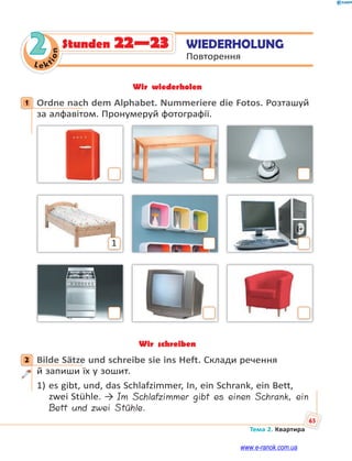 Le kt
i
o
n
65
Тема 2. Квартира
2 WIEDERHOLUNG
Повторення
Stunden 22—23
Wir wiederholen
1 Ordne nach dem Alphabet. Nummeriere die Fotos. Розташуй
за алфавітом. Пронумеруй фотографії.
1
Wir schreiben
2 Bilde Sätze und schreibe sie ins Heft. Склади речення
й запиши їх у зошит.
1) es gibt, und, das Schlafzimmer, In, ein Schrank, ein Bett,
zwei Stühle. → Im Schlafzimmer gibt es einen Schrank, ein
Bett und zwei Stühle.
1
2
www.e-ranok.com.ua
 