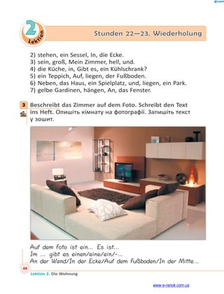 Le kt
i
o
n
66
Lektion 2. Die Wohnung
2 Stunden 22—23. Wiederholung
2) stehen, ein Sessel, In, die Ecke.
3) sein, groß, Mein Zimmer, hell, und.
4) die Küche, in, Gibt es, ein Kühlschrank?
5) ein Teppich, Auf, liegen, der Fußboden.
6) Neben, das Haus, ein Spielplatz, und, liegen, ein Park.
7) gelbe Gardinen, hängen, An, das Fenster.
3 Beschreibt das Zimmer auf dem Foto. Schreibt den Text
ins Heft. Опишіть кімнату на фотографії. Запишіть текст
у зошит.
Auf dem Foto ist ein… Es ist…
Im … gibt es einen/eine/ein/-…
An der Wand/In der Ecke/Auf dem Fußboden/In der Mitte…
3
www.e-ranok.com.ua
 