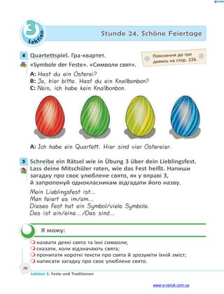 Le kt
i
o
n
70
Lektion 3. Feste und Traditionen
3 Stunde 24. Schöne Feiertage
4 Quartettspiel. Гра-квартет.
«Symbole der Feste». «Символи свят».
A: Hast du ein Osterei?
B: Ja, hier bitte. Hast du ein Knallbonbon?
C: Nein, ich habe kein Knallbonbon.
A: Ich habe ein Quartett. Hier sind vier Ostereier.
5 Schreibe ein Rätsel wie in Übung 3 über dein Lieblingsfest.
Lass deine Mitschüler raten, wie das Fest heißt. Напиши
загадку про своє улюблене свято, як у вправі 3,
й запропонуй однокласникам відгадати його назву.
Mein Lieblingsfest ist…
Man feiert es im/am…
Dieses Fest hat ein Symbol/viele Symbole.
Das ist ein/eine…/Das sind…
Я можу:
 назвати деякі свята та їхні символи;
 сказати, коли відзначають свята;
 прочитати короткі тексти про свята й зрозуміти їхній зміст;
 написати загадку про своє улюблене свято.
4 Пояснення до гри
дивись на стор. 226.
5


www.e-ranok.com.ua
 
