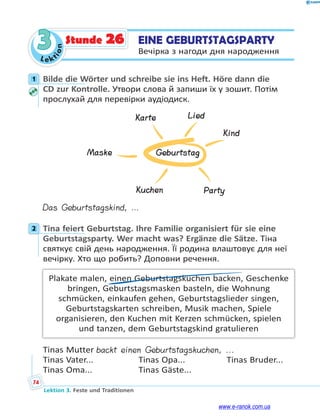 Le kt
i
o
n
74
Lektion 3. Feste und Traditionen
3 EINE GEBURTSTAGSPARTY
Вечірка з нагоди дня народження
Stunde 26
1 Bilde die Wörter und schreibe sie ins Heft. Höre dann die
CD zur Kontrolle. Утвори слова й запиши їх у зошит. Потім
прослухай для перевірки аудіодиск.
Geburtstag
Maske
Karte Lied
Kind
Party
Kuchen
Das Geburtstagskind, …
2 Tina feiert Geburtstag. Ihre Familie organisiert für sie eine
Geburtstagsparty. Wer macht was? Ergänze die Sätze. Тіна
святкує свій день народження. Її родина влаштовує для неї
вечірку. Хто що робить? Доповни речення.
Plakate malen, einen Geburtstagskuchen backen, Geschenke
bringen, Geburtstagsmasken basteln, die Wohnung
schmücken, einkaufen gehen, Geburtstagslieder singen,
Geburtstagskarten schreiben, Musik machen, Spiele
organisieren, den Kuchen mit Kerzen schmücken, spielen
und tanzen, dem Geburtstagskind gratulieren
Tinas Mutter backt einen Geburtstagskuchen, ...
Tinas Vater... Tinas Opa... Tinas Bruder...
Tinas Oma... Tinas Gäste...
1
2
www.e-ranok.com.ua
 
