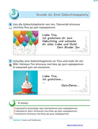 Le kt
i
o
n
76
Lektion 3. Feste und Traditionen
3 Stunde 26. Eine Geburtstagsparty
6 Lies die Geburtstagskarte von Jan. Прочитай вітальну
листівку Яна до дня народження.
Liebe Tina,
ich gratuliere dir zum
Geburtstag und wünsche
dir alles Liebe und Gute!
Dein Bruder Jan
7 Schreibe eine Geburtstagskarte an Tina und male ihr ein
Bild. Напиши Тіні вітальну листівку до дня народження
й намалюй для неї малюнок.
Liebe Tina,
ich gratuliere…
…
Dein/Deine…
Я можу:
 зрозуміти розповідь про святкування дня народження;
 зрозуміти зміст вітальної листівки до дня народження;
 написати вітальну листівку до дня народження.
6
7


www.e-ranok.com.ua
 