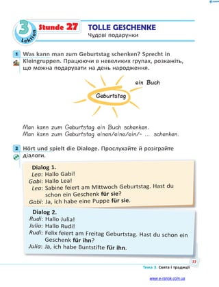 Le kt
i
o
n
77
Тема 3. Свята і традиції
3 TOLLE GESCHENKE
Чудові подарунки
Stunde 27
1 Was kann man zum Geburtstag schenken? Sprecht in
Kleingruppen. Працюючи в невеликих групах, розкажіть,
що можна подарувати на день народження.
Geburtstag
ein Buch
Man kann zum Geburtstag ein Buch schenken.
Man kann zum Geburtstag einen/eine/ein/- … schenken.
2 Hört und spielt die Dialoge. Прослухайте й розіграйте
діалоги.
Dialog 1.
Lea: Hallo Gabi!
Gabi: Hallo Lea!
Lea: Sabine feiert am Mittwoch Geburtstag. Hast du
schon ein Geschenk für sie?
Gabi: Ja, ich habe eine Puppe für sie.
Dialog 2.
Rudi: Hallo Julia!
Julia: Hallo Rudi!
Rudi: Felix feiert am Freitag Geburtstag. Hast du schon ein
Geschenk für ihn?
Julia: Ja, ich habe Buntstifte für ihn.
1
2
www.e-ranok.com.ua
 