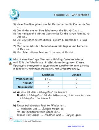 Le kt
i
o
n
82
Lektion 3. Feste und Traditionen
3 Stunde 28. Winterfeste
3) Viele Familien gehen am 24. Dezember in die Kirche. → Das
ist…
4) Die Kinder stellen ihre Schuhe vor die Tür. → Das ist…
5) Am Heiligabend gibt es Geschenke für die ganze Familie. →
Das ist…
6) Die Deutschen feiern dieses Fest am 6. Dezember. → Das
ist…
7) Man schmückt den Tannenbaum mit Kugeln und Lametta.
→ Das sind…
8) Man feiert dieses Fest am 1. Januar. → Das ist…
4 Macht eine Umfrage über eure Lieblingsfeste im Winter
und füllt die Tabelle aus. Erzählt dann der ganzen Klasse.
Проведіть опитування щодо ваших улюблених свят узимку
й заповніть таблицю. Розкажіть потім усьому класу.
Mädchen Jungen
Weihnachten 1 + … ?
Neujahr ? ?
Nikolaustag ? ?
a) A: Was ist dein Lieblingsfest im Winter?
B: Mein Lieblingsfest ist der Nikolaustag. Und was ist dein
Lieblingsfest im Winter?
A: …
b) Unser beliebtestes Fest im Winter ist…
… Mädchen und … Jungen mögen es.
An der zweiten/dritten Stelle ist…
Dieses Fest haben … Mädchen und … Jungen gern.
4
www.e-ranok.com.ua
 